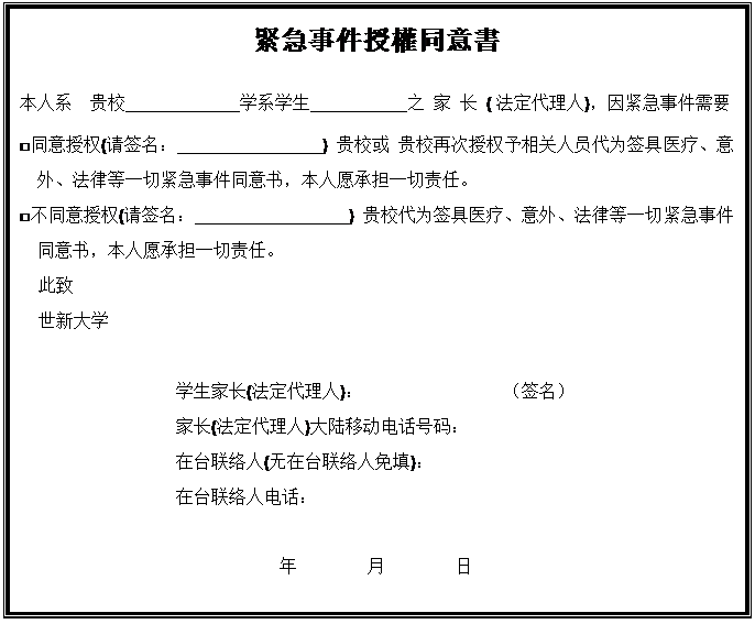 文本框: 緊急事件授權同意書 本人系　贵校             学系学生           之家长(法定代理人)，因紧急事件需要 □同意授权(请签名：                ) 贵校或 贵校再次授权予相关人员代为签具医疗、意外、法律等一切紧急事件同意书，本人愿承担一切责任。 □不同意授权(请签名：                 ) 贵校代为签具医疗、意外、法律等一切紧急事件同意书，本人愿承担一切责任。 此致 世新大学 学生家长(法定代理人)：　　　　　　　　（签名） 家长(法定代理人)大陆移动电话号码： 在台联络人(无在台联络人免填)： 在台联络人电话： 年　　　　月　　　　日 